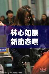 林心如最新动态曝光,娱乐新闻瞩目聚焦